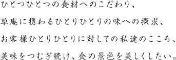 ひとつひとつの食材へのこだわり、草庵に携わるひとりひとりの味への探求、お客様ひとりひとりに対しての私達のこころ、美味をつむぎ続け、食の景色を美しくしたい。