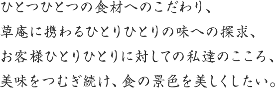 ひとつひとつの食材へのこだわり、草庵に携わるひとりひとりの味への探求、お客様ひとりひとりに対しての私達のこころ、美味をつむぎ続け、食の景色を美しくしたい。