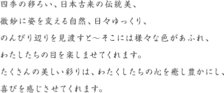 四季の移ろい、日本古来の伝統美、微妙に姿を変える自然、日々ゆっくり、のんびり辺りを見渡すと〜そこには様々な色があふれ、わたしたちの目を楽しませてくれます。たくさんの美しい彩りは、わたくしたちの心をを癒し豊かにし、喜びを感じさせてくれます