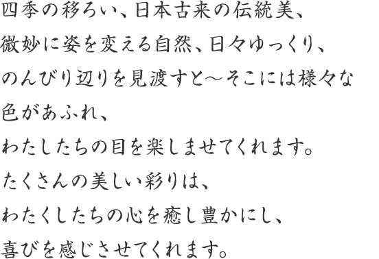 四季の移ろい、日本古来の伝統美、微妙に姿を変える自然、日々ゆっくり、のんびり辺りを見渡すと〜そこには様々な色があふれ、わたしたちの目を楽しませてくれます。たくさんの美しい彩りは、わたくしたちの心をを癒し豊かにし、喜びを感じさせてくれます